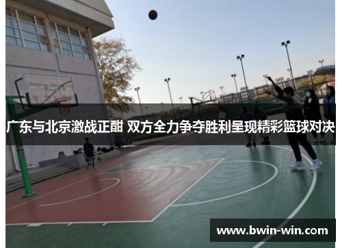 广东与北京激战正酣 双方全力争夺胜利呈现精彩篮球对决