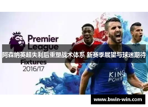 阿森纳英超失利后重塑战术体系 新赛季展望与球迷期待
