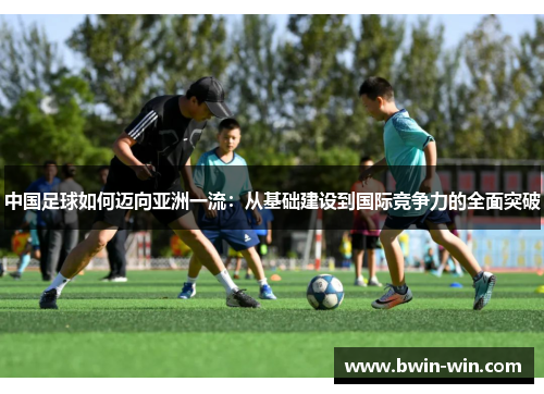 中国足球如何迈向亚洲一流:从基础建设到国际竞争力的全面突破 中国足球如何迈向亚洲一流:从基础建设到国际竞争力的全面突破