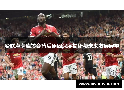 曼联卢卡库转会背后原因深度揭秘与未来发展展望 曼联卢卡库转会背后原因深度揭秘与未来发展展望